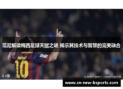 范尼解读梅西足球天赋之谜 揭示其技术与智慧的完美融合 范尼解读梅西足球天赋之谜 揭示其技术与智慧的完美融合