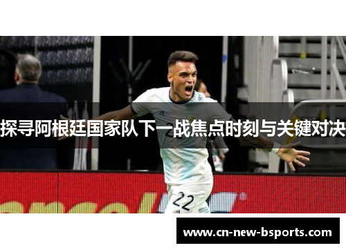 探寻阿根廷国家队下一战焦点时刻与关键对决