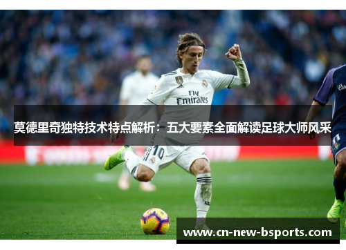 莫德里奇独特技术特点解析:五大要素全面解读足球大师风采 莫德里奇独特技术特点解析:五大要素全面解读足球大师风采