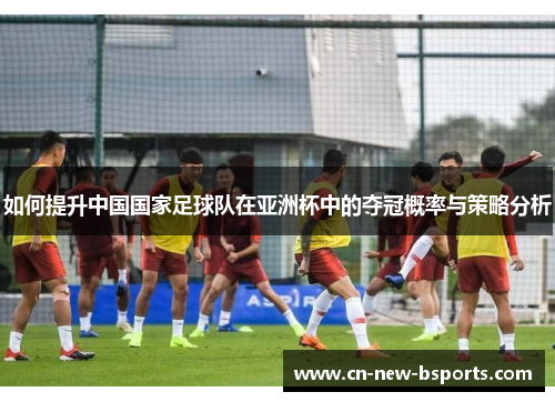 如何提升中国国家足球队在亚洲杯中的夺冠概率与策略分析 如何提升中国国家足球队在亚洲杯中的夺冠概率与策略分析