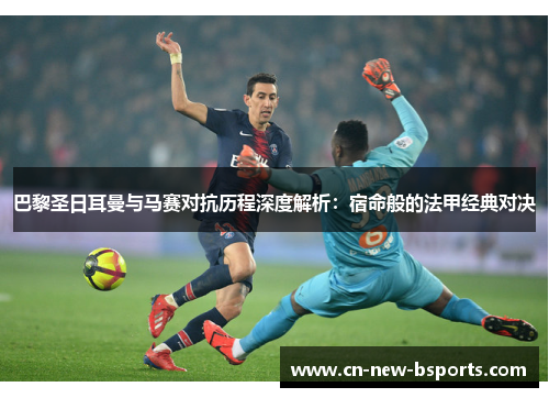 巴黎圣日耳曼与马赛对抗历程深度解析：宿命般的法甲经典对决