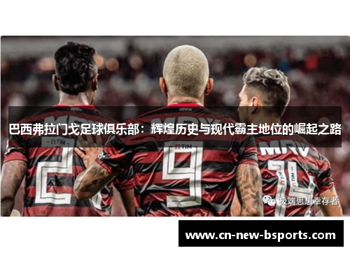 巴西弗拉门戈足球俱乐部:辉煌历史与现代霸主地位的崛起之路 巴西弗拉门戈足球俱乐部:辉煌历史与现代霸主地位的崛起之路