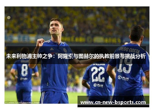 未来利物浦主帅之争：阿隆索与图赫尔的执教前景与挑战分析
