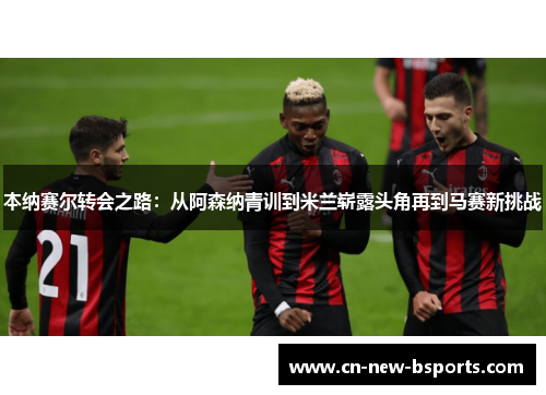 本纳赛尔转会之路：从阿森纳青训到米兰崭露头角再到马赛新挑战