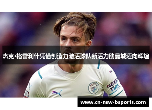 杰克·格雷利什凭借创造力激活球队新活力助曼城迈向辉煌