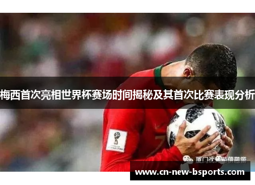 梅西首次亮相世界杯赛场时间揭秘及其首次比赛表现分析 梅西首次亮相世界杯赛场时间揭秘及其首次比赛表现分析