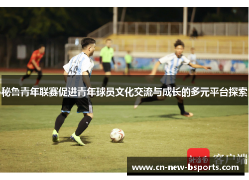 秘鲁青年联赛促进青年球员文化交流与成长的多元平台探索 秘鲁青年联赛促进青年球员文化交流与成长的多元平台探索