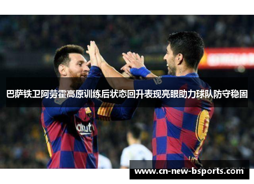 巴萨铁卫阿劳霍高原训练后状态回升表现亮眼助力球队防守稳固 巴萨铁卫阿劳霍高原训练后状态回升表现亮眼助力球队防守稳固