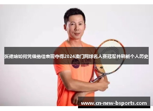 张德培如何凭借绝佳表现夺得2024澳门网球名人赛冠军并刷新个人历史