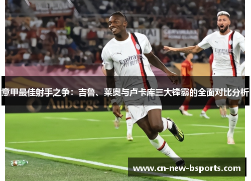 意甲最佳射手之争:吉鲁、莱奥与卢卡库三大锋霸的全面对比分析 意甲最佳射手之争:吉鲁、莱奥与卢卡库三大锋霸的全面对比分析