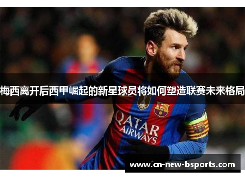 梅西离开后西甲崛起的新星球员将如何塑造联赛未来格局