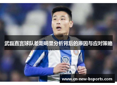 武磊直言球队差距明显分析背后的原因与应对策略 武磊直言球队差距明显分析背后的原因与应对策略
