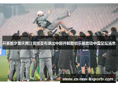 开赛前夕重庆两江竞技宣布退出中超并解散俱乐部震动中国足坛消息 开赛前夕重庆两江竞技宣布退出中超并解散俱乐部震动中国足坛消息