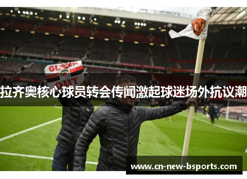 拉齐奥核心球员转会传闻激起球迷场外抗议潮 拉齐奥核心球员转会传闻激起球迷场外抗议潮