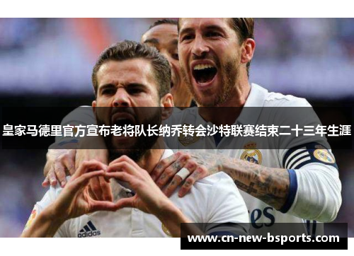 皇家马德里官方宣布老将队长纳乔转会沙特联赛结束二十三年生涯 皇家马德里官方宣布老将队长纳乔转会沙特联赛结束二十三年生涯