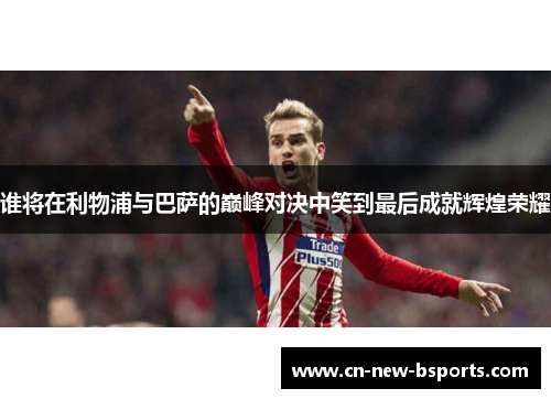 谁将在利物浦与巴萨的巅峰对决中笑到最后成就辉煌荣耀