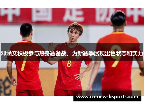 邓涵文积极参与热身赛备战,为新赛季展现出色状态和实力 邓涵文积极参与热身赛备战,为新赛季展现出色状态和实力