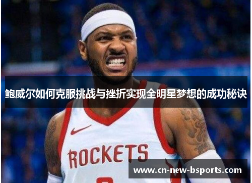 鲍威尔如何克服挑战与挫折实现全明星梦想的成功秘诀 鲍威尔如何克服挑战与挫折实现全明星梦想的成功秘诀