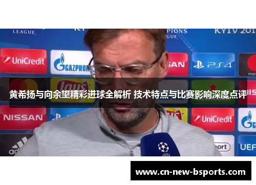 黄希扬与向余望精彩进球全解析 技术特点与比赛影响深度点评 黄希扬与向余望精彩进球全解析 技术特点与比赛影响深度点评