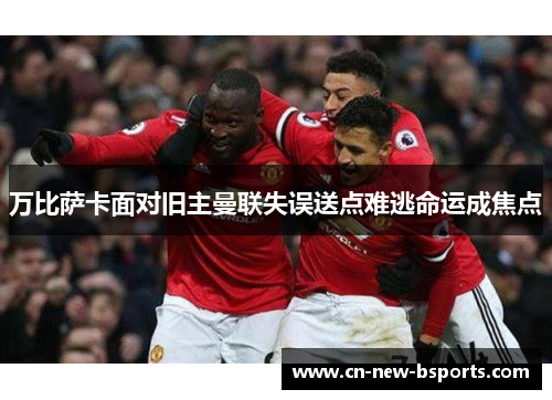 万比萨卡面对旧主曼联失误送点难逃命运成焦点 万比萨卡面对旧主曼联失误送点难逃命运成焦点